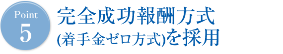 Point5 完全成功報酬方式(着手金ゼロ方式)を採用