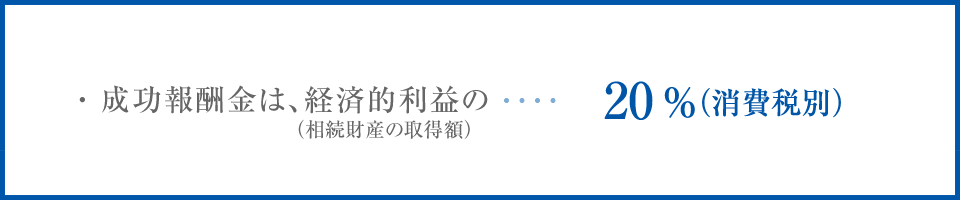 ・成功報酬金は、経済的利益の（相続財産の取得額） 20%（消費税別）